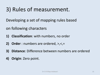 3) Rules of measurement.
Developing a set of mapping rules based
on following characters
1) Classification: with numbers, no order
2) Order : numbers are ordered, >,<,=
3) Distance: Difference between numbers are ordered
4) Origin: Zero point.
Dr S S N Raju Indukoori 10
 