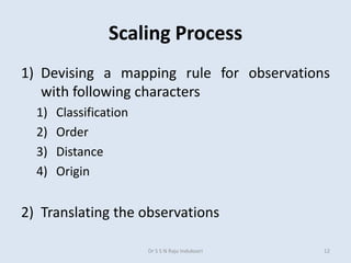 Scaling Process
1) Devising a mapping rule for observations
with following characters
1) Classification
2) Order
3) Distance
4) Origin
2) Translating the observations
Dr S S N Raju Indukoori 12
 