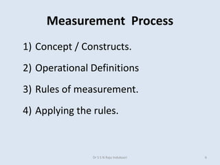 Measurement Process
1) Concept / Constructs.
2) Operational Definitions
3) Rules of measurement.
4) Applying the rules.
Dr S S N Raju Indukoori 6
 