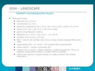 Dostupné formáty
billboardy (5,1 x 2,4 m)
smartboardy ( 6 x 3 m )
bigboardy, megaboardy (9,6 x 3,6 m, 9,8 x 4,8 m, 10,4 x 4,55 m, 21 x 9 m)
mosty (1,25 x 3m, 1,25 x 6 m, 1,25 x 9 m a větší)
plachty (neunifikované rozměry)
backlighty (5,1 x 2,4 m , 9,6 x 3,6 m , 12 x 4,8 m)
city-light vitríny (118,5 x 175 cm)
MHD – leták A4, A3, QS fólie 220 x 60 cm, handy držadla celopolep MHD, metro
Praha
supermarkety (out – of - store) – CLV na parkovištích supermarketů
čerpací stanice – nozzles, mincovníky, CLV
reklama na a ve vlacích – nástřik lokomotiv, umístění rámečků 49 x 49 cm ve
vagónech, polep stolků Pendolino, umístění letáků na sedadla
ostatní (taxi reklama, navigační boardy, tel. budky, konkávní vůz, lavičky,
hypercube…)
OOH - LANDSCAPE
FORMÁTY OUTDOOROVÝCH PLOCH
 