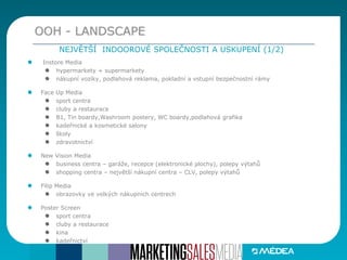 Instore Media
hypermarkety + supermarkety
nákupní vozíky, podlahová reklama, pokladní a vstupní bezpečnostní rámy
Face Up Media
sport centra
cluby a restaurace
B1, Tin boardy,Washroom postery, WC boardy,podlahová grafika
kadeřnické a kosmetické salony
školy
zdravotnictví
New Vision Media
business centra – garáže, recepce (elektronické plochy), polepy výtahů
shopping centra – největší nákupní centra – CLV, polepy výtahů
Filip Media
obrazovky ve velkých nákupních centrech
Poster Screen
sport centra
cluby a restaurace
kina
kadeřnictví
OOH - LANDSCAPE
NEJVĚTŠÍ INDOOROVÉ SPOLEČNOSTI A USKUPENÍ (1/2)
 