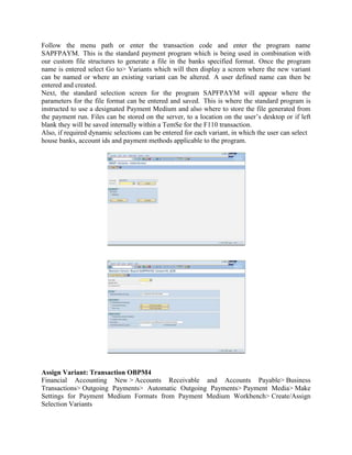 Follow the menu path or enter the transaction code and enter the program name
SAPFPAYM. This is the standard payment program which is being used in combination with
our custom file structures to generate a file in the banks specified format. Once the program
name is entered select Go to> Variants which will then display a screen where the new variant
can be named or where an existing variant can be altered. A user defined name can then be
entered and created.
Next, the standard selection screen for the program SAPFPAYM will appear where the
parameters for the file format can be entered and saved. This is where the standard program is
instructed to use a designated Payment Medium and also where to store the file generated from
the payment run. Files can be stored on the server, to a location on the user’s desktop or if left
blank they will be saved internally within a TemSe for the F110 transaction.
Also, if required dynamic selections can be entered for each variant, in which the user can select
house banks, account ids and payment methods applicable to the program.




Assign Variant: Transaction OBPM4
Financial Accounting New > Accounts Receivable and Accounts Payable> Business
Transactions> Outgoing Payments> Automatic Outgoing Payments> Payment Media> Make
Settings for Payment Medium Formats from Payment Medium Workbench> Create/Assign
Selection Variants
 