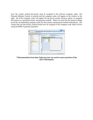 Last, the variant created previously must be assigned to the relevant company codes. The
Payment Medium Format is selected and the company codes will appear in the window to the
right. All of the company codes will appear for the given country, because earlier we assigned
this format to a specified country and payment method. When we select the file format it brings
up all the corresponding company codes for that country and payment method ombinations. The
variant that was previously created should now be assigned to the company code which will be
using the DME to generate payments.




      **Documentation from http://help.sap.com/ was used to source portions of the
                                  above information
 