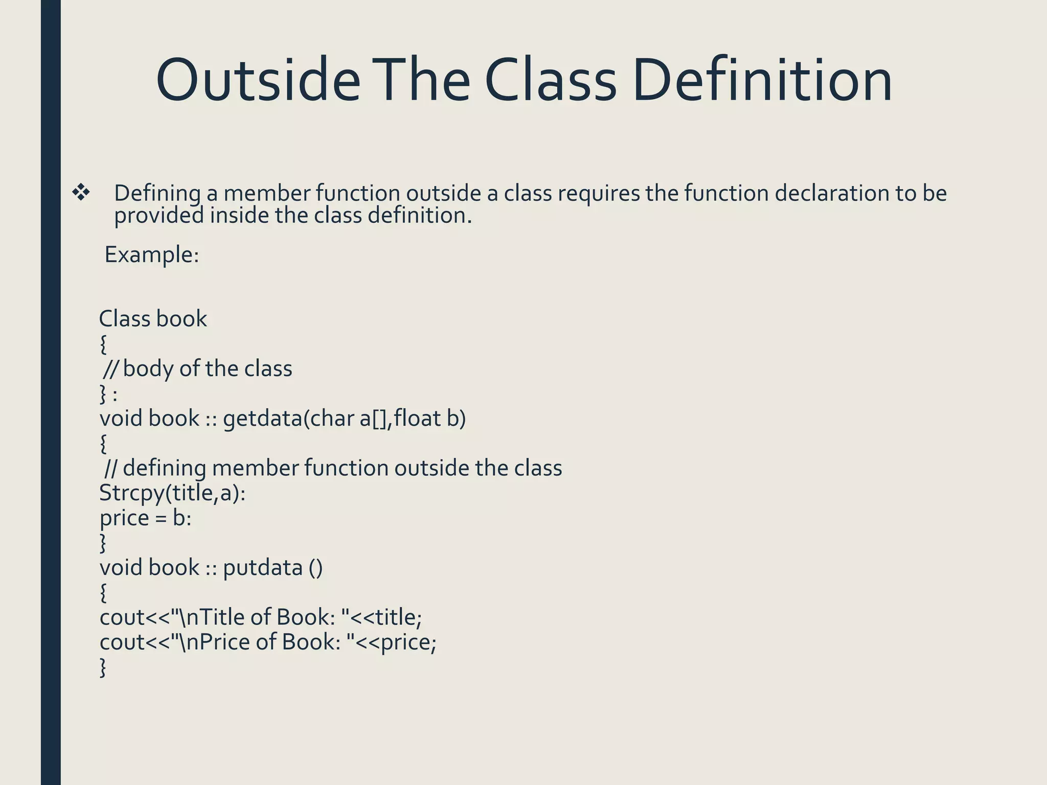 OutsideThe Class Definition
 Defining a member function outside a class requires the function declaration to be
provided inside the class definition.
Example:
Class book
{
// body of the class
} :
void book :: getdata(char a[],float b)
{
// defining member function outside the class
Strcpy(title,a):
price = b:
}
void book :: putdata ()
{
cout<<"nTitle of Book: "<<title;
cout<<"nPrice of Book: "<<price;
}
 