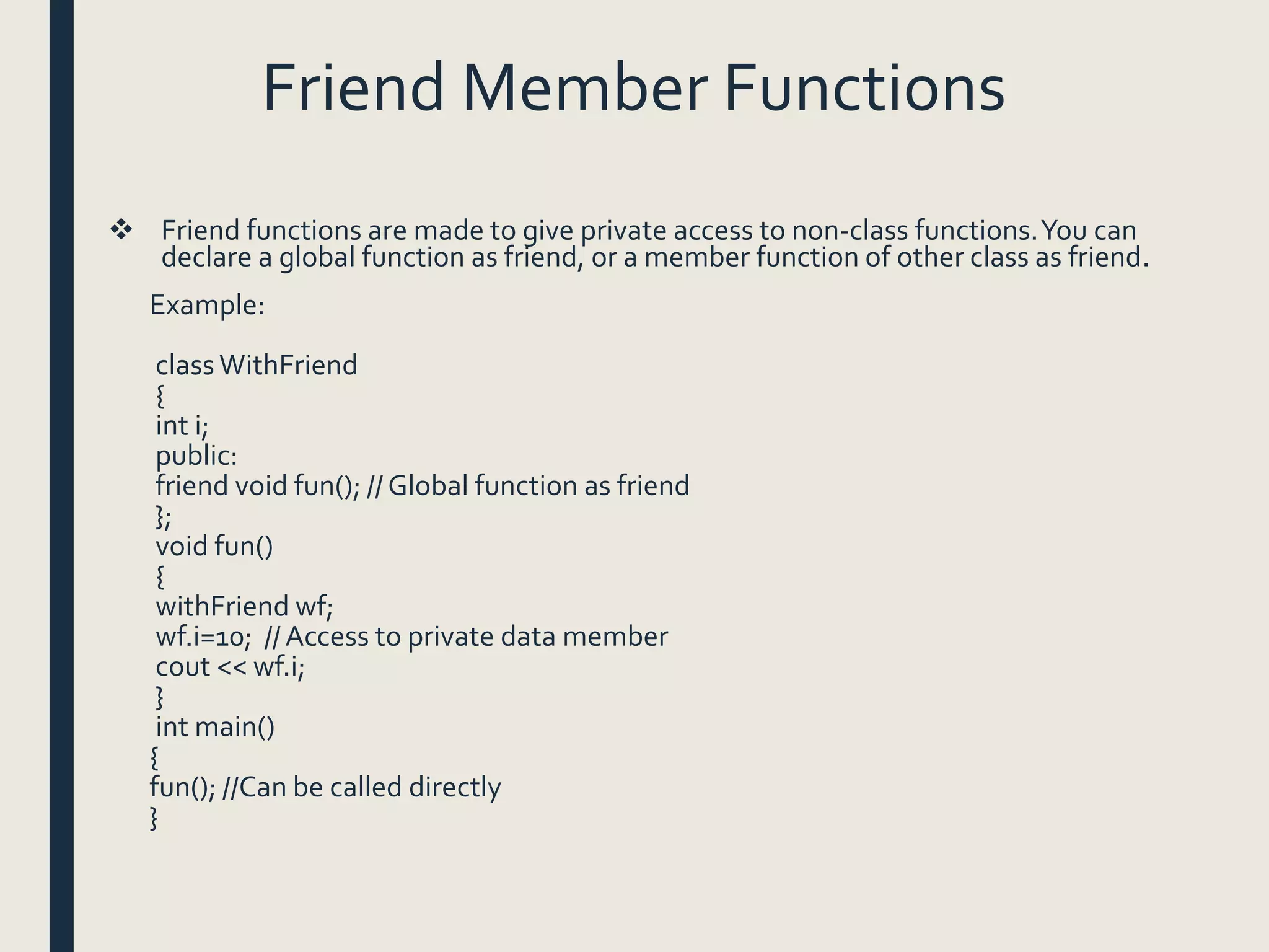 Friend Member Functions
 Friend functions are made to give private access to non-class functions.You can
declare a global function as friend, or a member function of other class as friend.
Example:
class WithFriend
{
int i;
public:
friend void fun(); // Global function as friend
};
void fun()
{
withFriend wf;
wf.i=10; //Access to private data member
cout << wf.i;
}
int main()
{
fun(); //Can be called directly
}
 