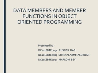DATA MEMBERS AND MEMBER
FUNCTIONS IN OBJECT
ORIENTED PROGRAMMING
Presented by :-
DC2016BTE0044 PUSPITA DAS
DC2016BTE0185 SHREYALAXMITALUKDAR
DC2016BTE0195 MARLOM BEY
 