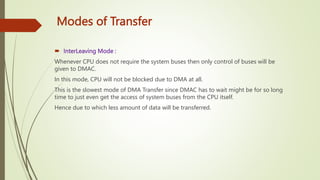 Modes of Transfer
 InterLeaving Mode :
Whenever CPU does not require the system buses then only control of buses will be
given to DMAC.
In this mode, CPU will not be blocked due to DMA at all.
This is the slowest mode of DMA Transfer since DMAC has to wait might be for so long
time to just even get the access of system buses from the CPU itself.
Hence due to which less amount of data will be transferred.
 