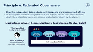 Principle 4: Federated Governance
10
• Objective: Independent data products can interoperate and create network effects.
• Establish global standards, like governance, that apply to all data products in the mesh.
• Ideally, these global standards and rules are applied automatically by the platform.
Domain Domain Domain Domain
Self-serve Data Platform
What is decided
locally by a domain?
What is globally?
(implemented and
enforced by platform)
Must balance between Decentralization vs. Centralization. No silver bullet!
 