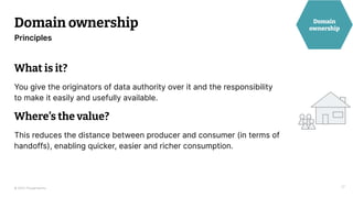 © 2023 Thoughtworks
Domain ownership
17
Principles
Domain
ownership
What is it?
You give the originators of data authority over it and the responsibility
to make it easily and usefully available.
Where’s the value?
This reduces the distance between producer and consumer (in terms of
handoffs), enabling quicker, easier and richer consumption.
 