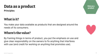© 2023 Thoughtworks
Data as a product
18
Principles
Data as a
product
What is it?
You make your data available as products that are designed around the
needs of its consumers.
Where’s the value?
By framing things in terms of product, you put the emphasis on use and
give clear responsibility on the owners to fix anything that interferes
with use (and credit for working on anything that promotes use).
 