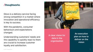 © 2023 Thoughtworks
Glovo is a delivery service facing
strong competition in a market where
innovation and operational efficiency
is key to success.
With the pandemic, consumer
behaviours and expectations
changed.
Understanding customers’ needs and
the capability to quickly react to them
are crucial to increase customer
loyalty and satisfaction.
An execution
plan on how to
deliver on the
vision
A clear vision for
data in the
organisation
25
 
