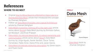 © 2023 Thoughtworks
References
● Original How to Move Beyond a Monolithic Data Lake to a
Distributed Data Mesh article that introduced the concept
by Zhamak Dehghani
● Follow-up Data Mesh Principles and Logical Architecture
article by Zhamak Dehghani
● Data Mesh in practice: Getting off to the right start article
series about Roche’s Data Mesh journey by Ammara Gafoor,
Ian Murdoch and Kiran Prakash
● Data mesh: it's not just about tech, it's about ownership and
communication article series about Glovo’s Data Mesh
journey by Jorge Agudo, Narek Verdian, Óscar Torres
Fernández, Pablo Giner, Diana Pinto and Javier García.
● Data Mesh Accelerate workshop description by Steve Upton
and Paulo Caroli
32
WHERE TO GO NEXT
Data Mesh book by
Zhamak Dehghani
 