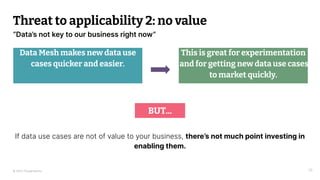 © 2023 Thoughtworks
“Data’s not key to our business right now”
Threat to applicability 2: no value
Data Mesh makes new data use
cases quicker and easier.
35
This is great for experimentation
and for getting new data use cases
to market quickly.
BUT...
If data use cases are not of value to your business, there’s not much point investing in
enabling them.
 