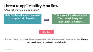 © 2023 Thoughtworks
“We’re not into flow and autonomy”
Threat to applicability 3: no ﬂow
Data Mesh enables autonomous
change within domains.
36
This is great for achieving fast
ﬂow, though it requires
investment to pull it off.
BUT...
If your culture or context is not prepared to take advantage of team autonomy, there’s
not much point investing in enabling it.
 