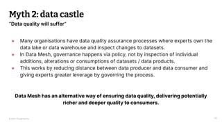© 2023 Thoughtworks
Myth 2: data castle
38
“Data quality will suffer”
● Many organisations have data quality assurance processes where experts own the
data lake or data warehouse and inspect changes to datasets.
● In Data Mesh, governance happens via policy, not by inspection of individual
additions, alterations or consumptions of datasets / data products.
● This works by reducing distance between data producer and data consumer and
giving experts greater leverage by governing the process.
Data Mesh has an alternative way of ensuring data quality, delivering potentially
richer and deeper quality to consumers.
 