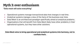 © 2023 Thoughtworks
Myth 3: over enthusiasm
39
“Data mesh will solve everything”
● Operational systems manage transactional data that changes in real time.
● Analytical systems manage a view of the facts of the business over time.
● Data Mesh is an architectural paradigm specifically aimed at analytical problems.
● Organisations that will benefit from Data Mesh likely have other problems in their
operational systems, but they have other solutions.
Data Mesh aims to bring operational and analytical systems into harmony, not to
conflate them.
 