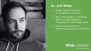 Who am I
Dr. Arif Wider
● Former Head of Data & AI
at Thoughtworks Germany
● Many years hands-on consulting,
often as a lead engineer in
Thoughtworks’ client’s data teams
● Now tenured professor of
software engineering at HTW Berlin
 