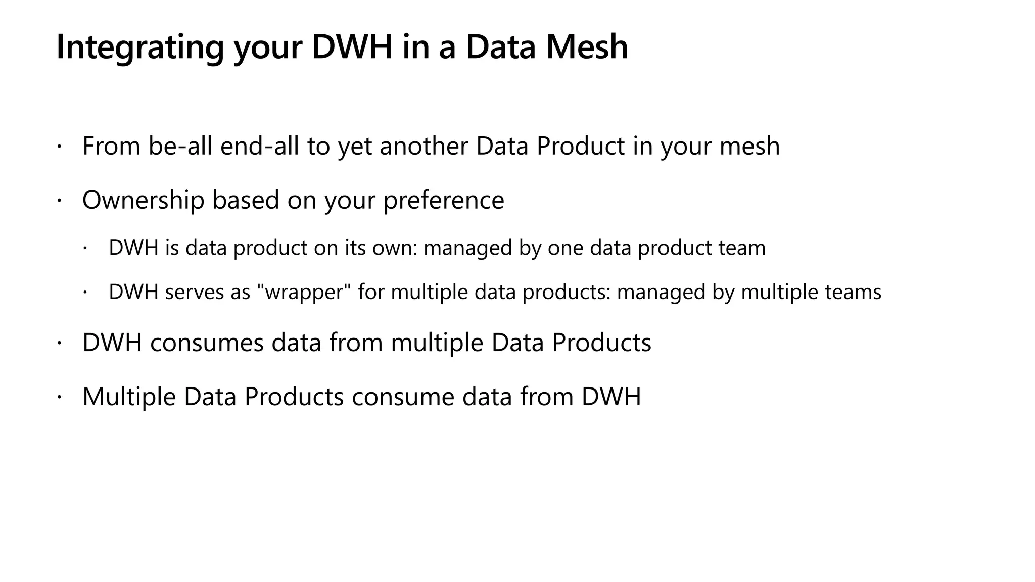 Integrating your DWH in a Data Mesh
 From be-all end-all to yet another Data Product in your mesh
 Ownership based on your preference
 DWH is data product on its own: managed by one data product team
 DWH serves as "wrapper" for multiple data products: managed by multiple teams
 DWH consumes data from multiple Data Products
 Multiple Data Products consume data from DWH
 