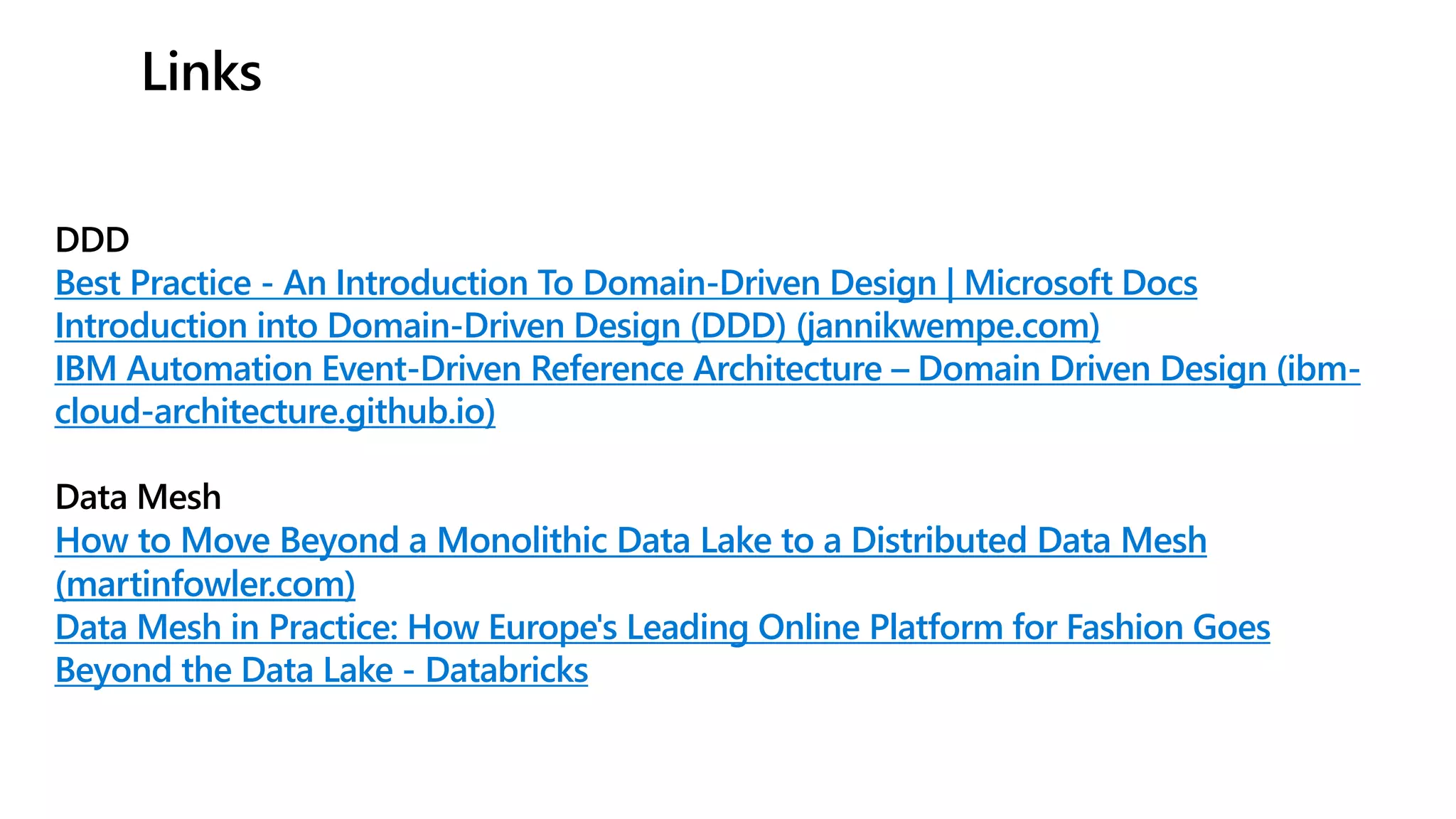 Links
DDD
Best Practice - An Introduction To Domain-Driven Design | Microsoft Docs
Introduction into Domain-Driven Design (DDD) (jannikwempe.com)
IBM Automation Event-Driven Reference Architecture – Domain Driven Design (ibm-
cloud-architecture.github.io)
Data Mesh
How to Move Beyond a Monolithic Data Lake to a Distributed Data Mesh
(martinfowler.com)
Data Mesh in Practice: How Europe's Leading Online Platform for Fashion Goes
Beyond the Data Lake - Databricks
 