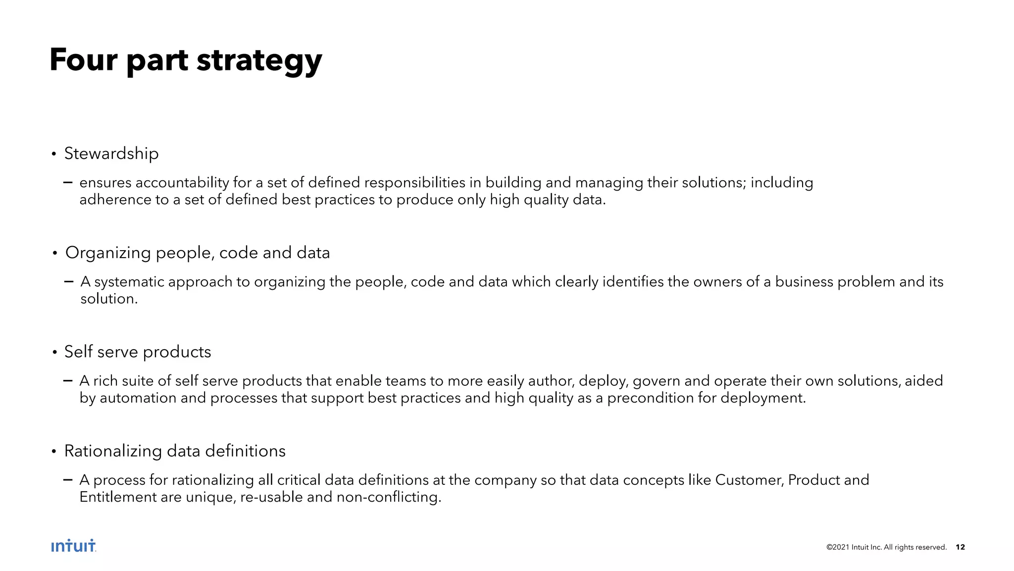 ©2021 Intuit Inc. All rights reserved. 12
Four part strategy
• Stewardship
– ensures accountability for a set of deﬁned responsibilities in building and managing their solutions; including
adherence to a set of deﬁned best practices to produce only high quality data.
• Organizing people, code and data
– A systematic approach to organizing the people, code and data which clearly identiﬁes the owners of a business problem and its
solution.
• Self serve products
– A rich suite of self serve products that enable teams to more easily author, deploy, govern and operate their own solutions, aided
by automation and processes that support best practices and high quality as a precondition for deployment.
• Rationalizing data deﬁnitions
– A process for rationalizing all critical data deﬁnitions at the company so that data concepts like Customer, Product and
Entitlement are unique, re-usable and non-conﬂicting.
 