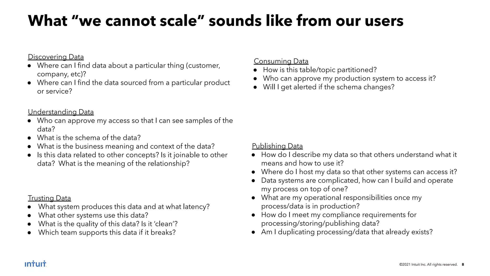 ©2021 Intuit Inc. All rights reserved. 8
What “we cannot scale” sounds like from our users
Discovering Data
● Where can I ﬁnd data about a particular thing (customer,
company, etc)?
● Where can I ﬁnd the data sourced from a particular product
or service?
Understanding Data
● Who can approve my access so that I can see samples of the
data?
● What is the schema of the data?
● What is the business meaning and context of the data?
● Is this data related to other concepts? Is it joinable to other
data? What is the meaning of the relationship?
Trusting Data
● What system produces this data and at what latency?
● What other systems use this data?
● What is the quality of this data? Is it ‘clean’?
● Which team supports this data if it breaks?
Publishing Data
● How do I describe my data so that others understand what it
means and how to use it?
● Where do I host my data so that other systems can access it?
● Data systems are complicated, how can I build and operate
my process on top of one?
● What are my operational responsibilities once my
process/data is in production?
● How do I meet my compliance requirements for
processing/storing/publishing data?
● Am I duplicating processing/data that already exists?
Consuming Data
● How is this table/topic partitioned?
● Who can approve my production system to access it?
● Will I get alerted if the schema changes?
 