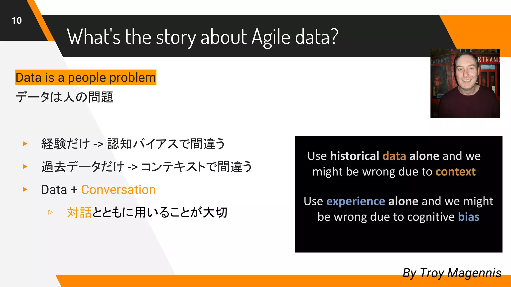 What's the story about Agile data?
10
By Troy Magennis
Data is a people problem
データは人の問題
▸ 経験だけ -> 認知バイアスで間違う
▸ 過去データだけ -> コンテキストで間違う
▸ Data + Conversation
▹ 対話とともに用いることが大切
 
