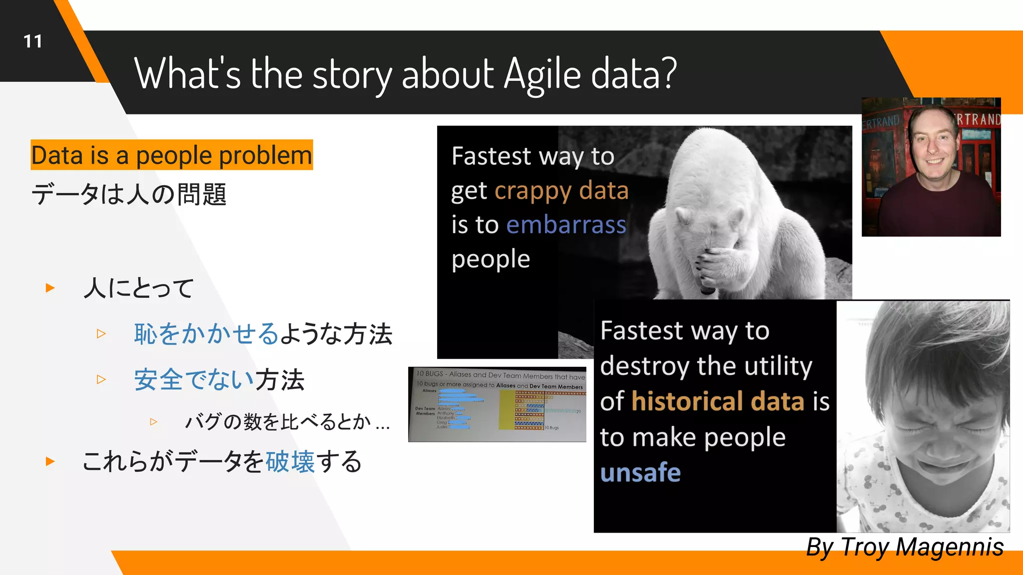 What's the story about Agile data?
11
By Troy Magennis
Data is a people problem
データは人の問題
▸ 人にとって
▹ 恥をかかせるような方法
▹ 安全でない方法
▹ バグの数を比べるとか ...
▸ これらがデータを破壊する
 