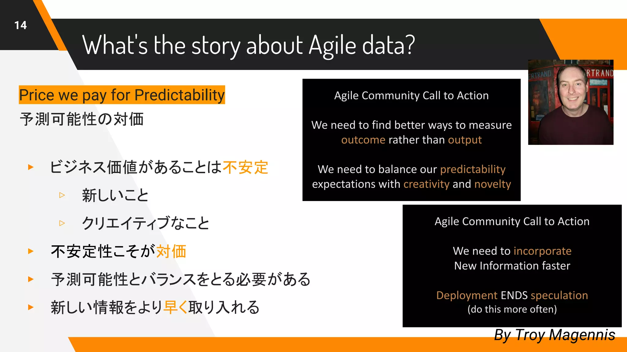 What's the story about Agile data?
14
By Troy Magennis
Price we pay for Predictability
予測可能性の対価
▸ ビジネス価値があることは不安定
▹ 新しいこと
▹ クリエイティブなこと
▸ 不安定性こそが対価
▸ 予測可能性とバランスをとる必要がある
▸ 新しい情報をより早く取り入れる
 
