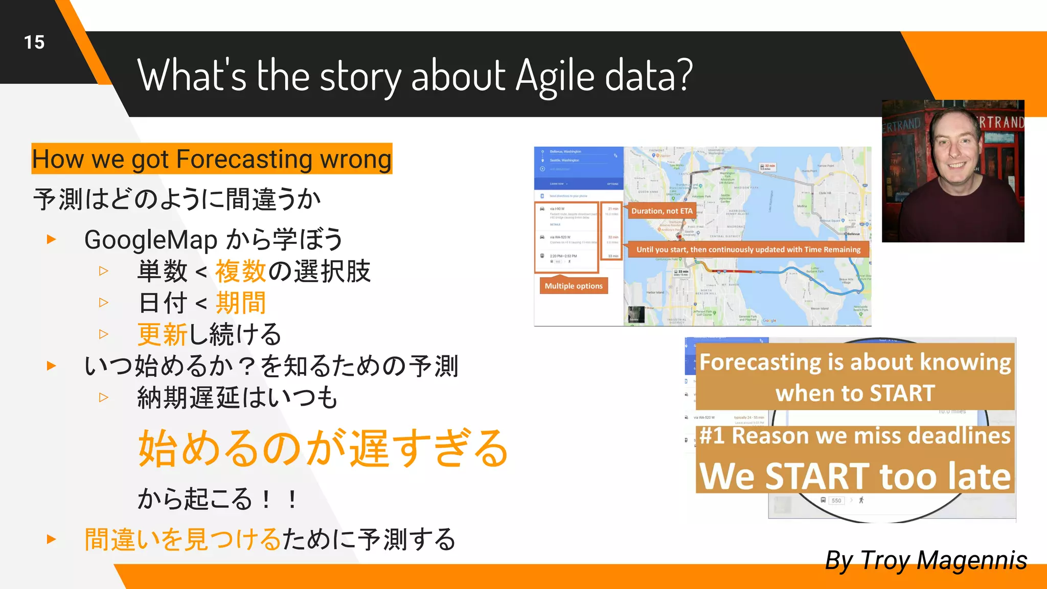 What's the story about Agile data?
15
By Troy Magennis
How we got Forecasting wrong
予測はどのように間違うか
▸ GoogleMap から学ぼう
▹ 単数 < 複数の選択肢
▹ 日付 < 期間
▹ 更新し続ける
▸ いつ始めるか？を知るための予測
▹ 納期遅延はいつも
始めるのが遅すぎる
から起こる！！
▸ 間違いを見つけるために予測する
 