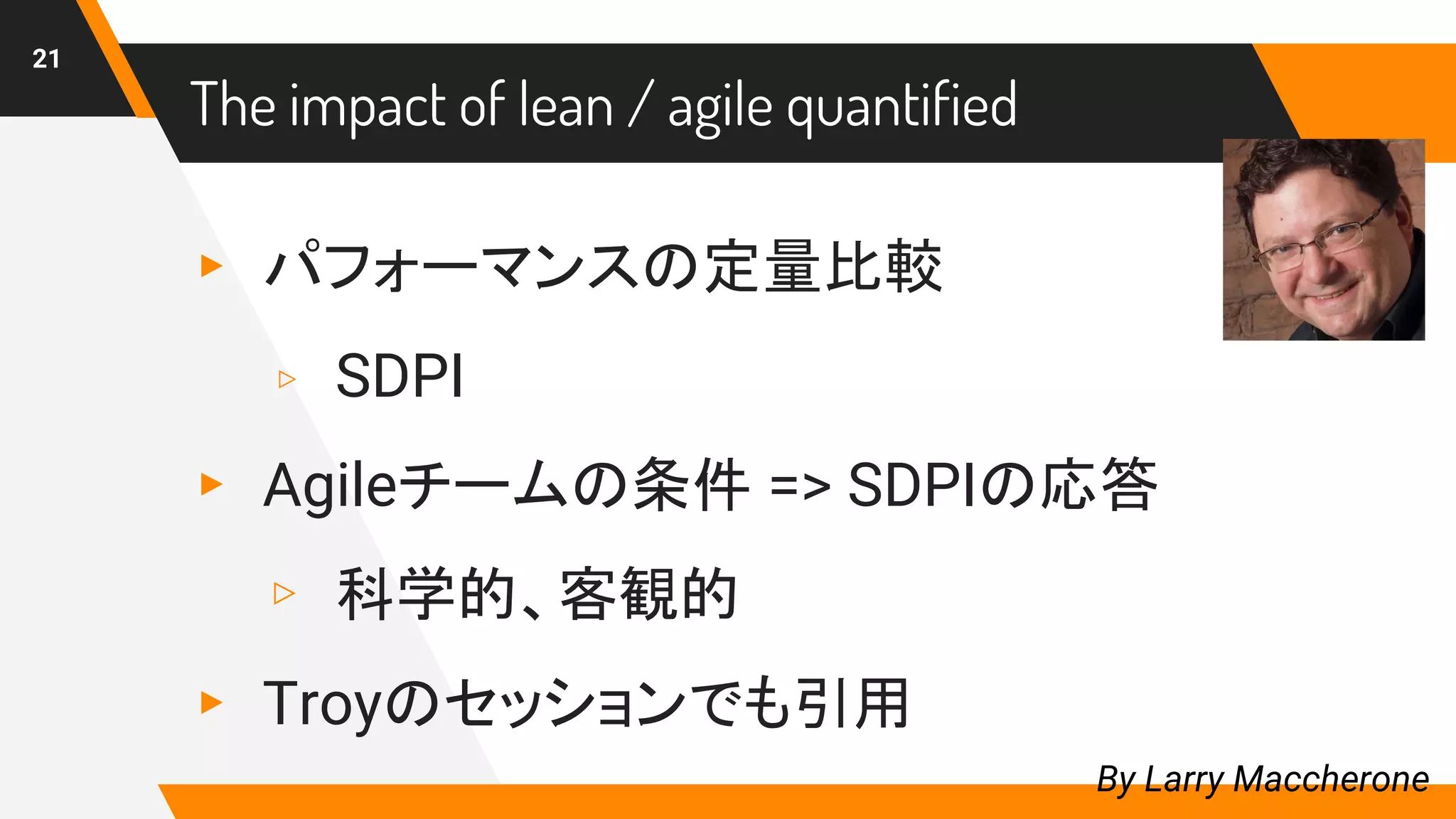 The impact of lean / agile quantified
▸ パフォーマンスの定量比較
▹ SDPI
▸ Agileチームの条件 => SDPIの応答
▹ 科学的、客観的
▸ Troyのセッションでも引用
21
By Larry Maccherone
 