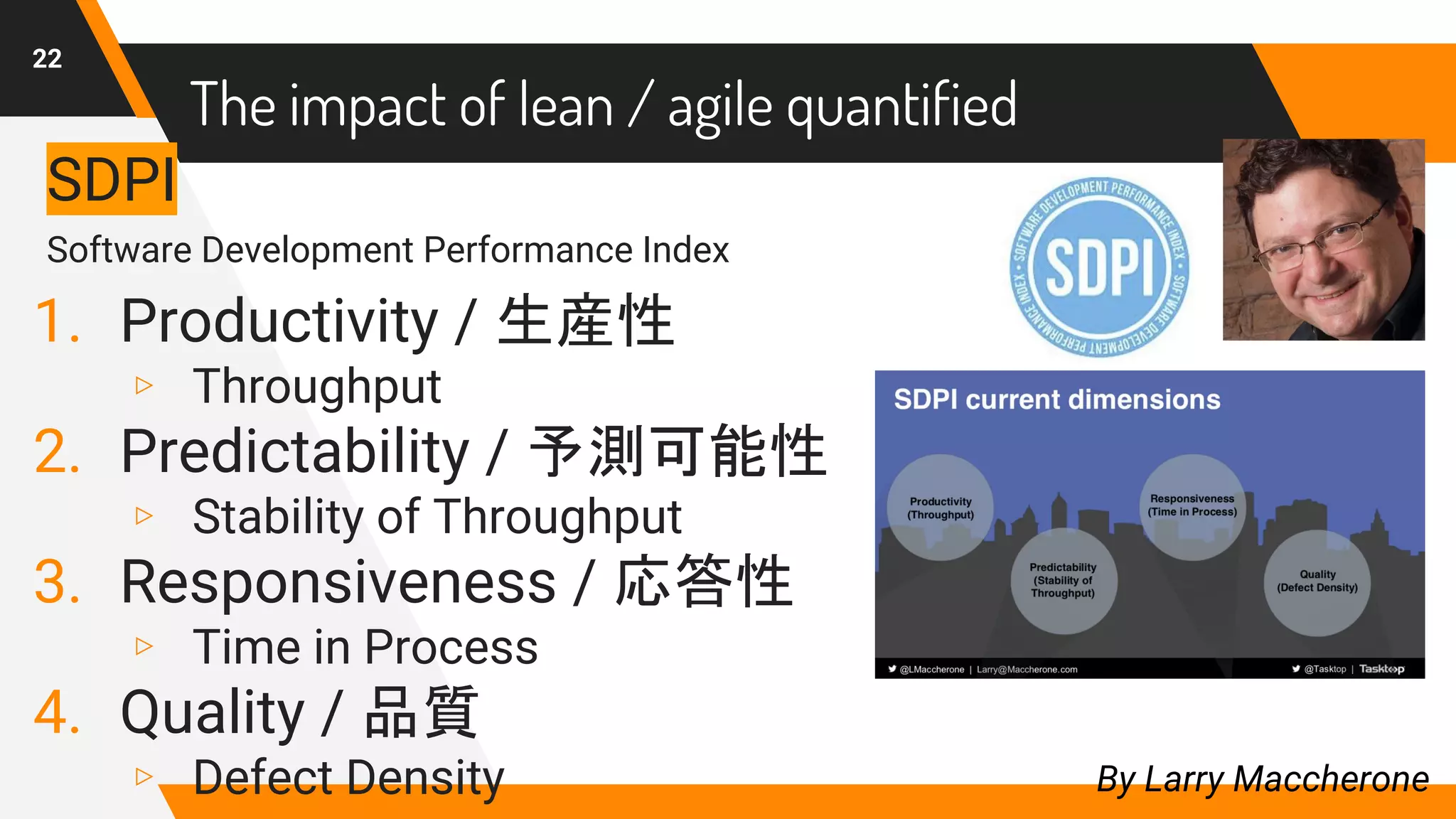 22
By Larry Maccherone
SDPI
Software Development Performance Index
1. Productivity / 生産性
▹ Throughput
2. Predictability / 予測可能性
▹ Stability of Throughput
3. Responsiveness / 応答性
▹ Time in Process
4. Quality / 品質
▹ Defect Density
The impact of lean / agile quantified
 