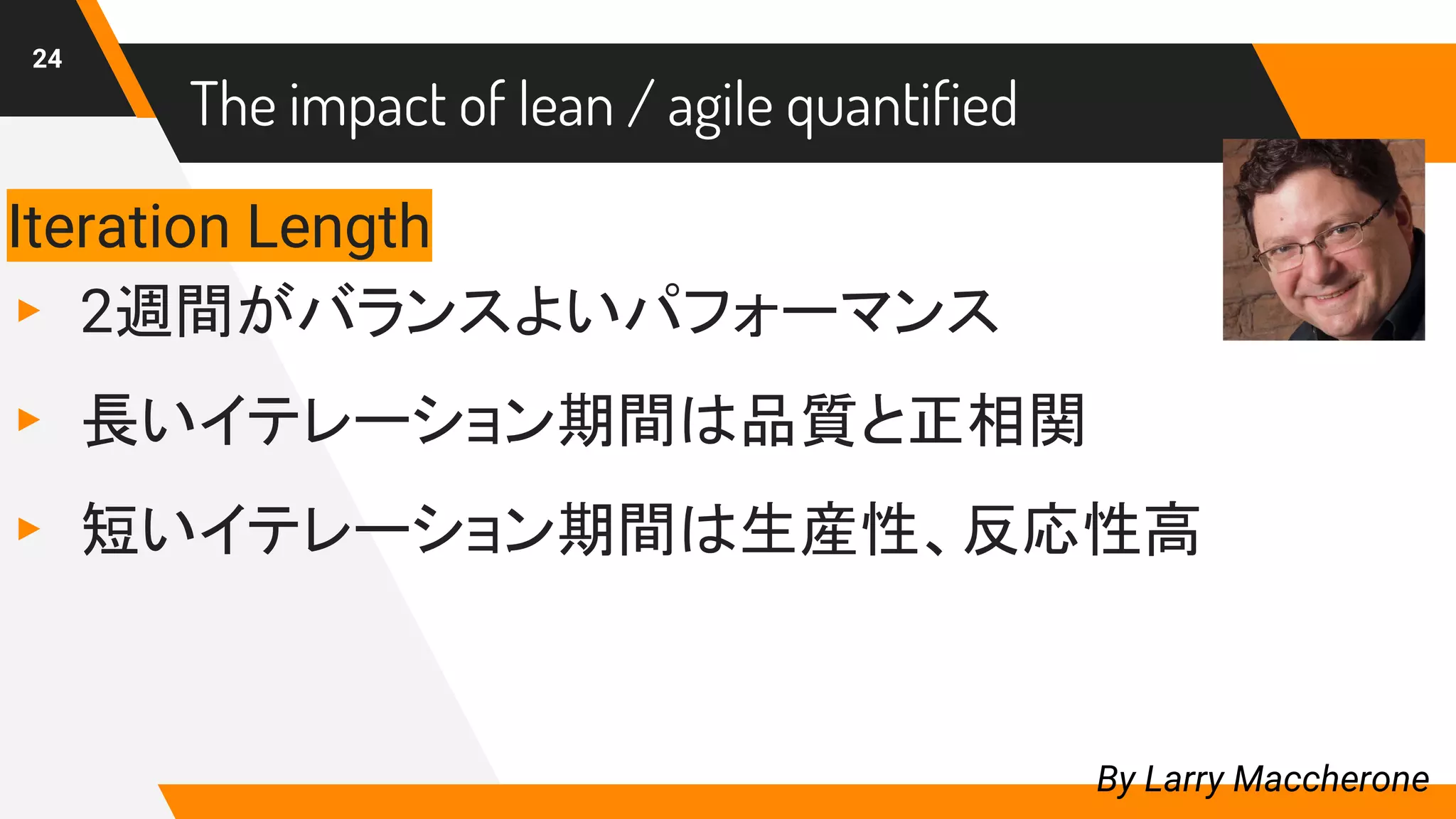 24
By Larry Maccherone
Iteration Length
▸ 2週間がバランスよいパフォーマンス
▸ 長いイテレーション期間は品質と正相関
▸ 短いイテレーション期間は生産性、反応性高
The impact of lean / agile quantified
 
