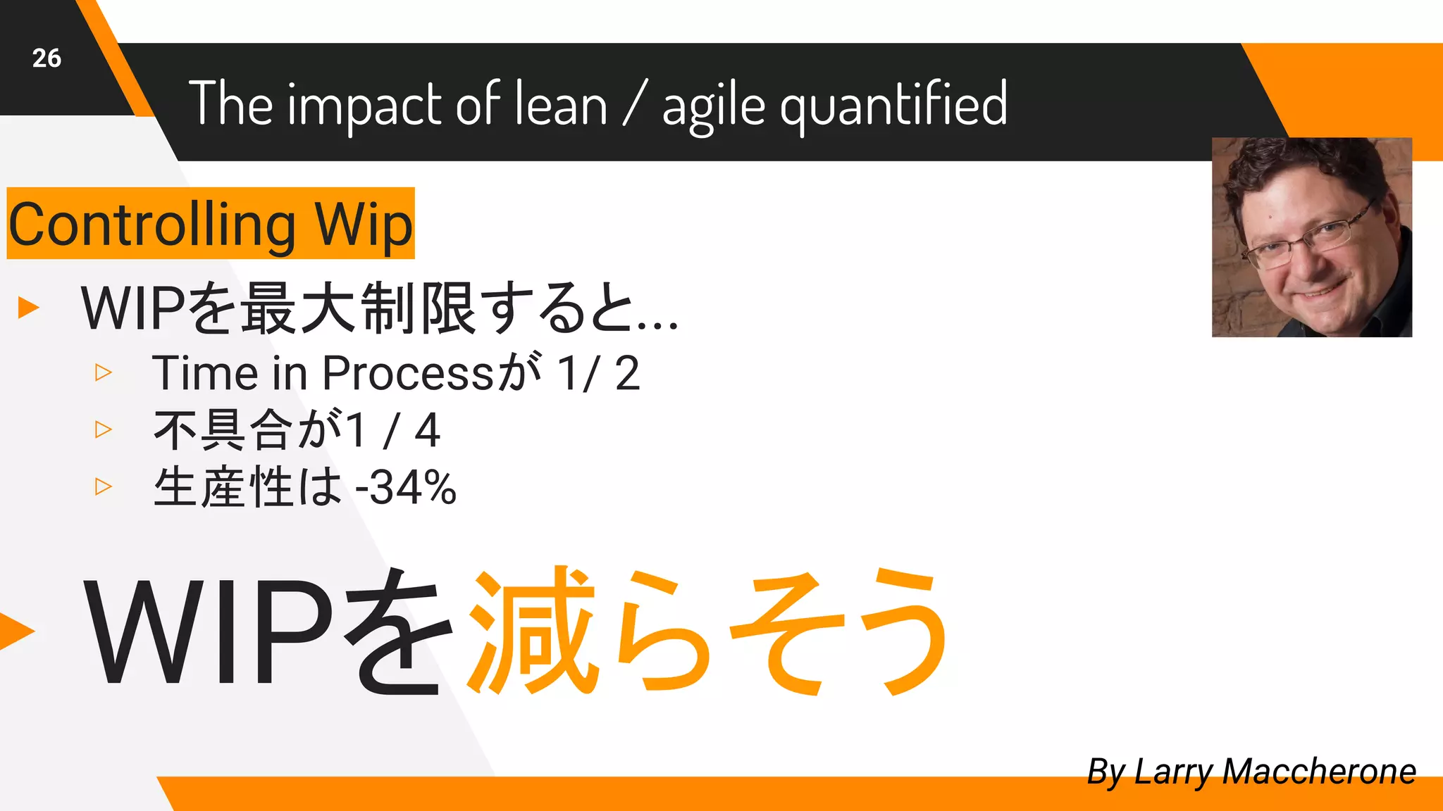 26
By Larry Maccherone
Controlling Wip
▸ WIPを最大制限すると...
▹ Time in Processが 1/ 2
▹ 不具合が1 / 4
▹ 生産性は -34%
▸ WIPを減らそう
The impact of lean / agile quantified
 