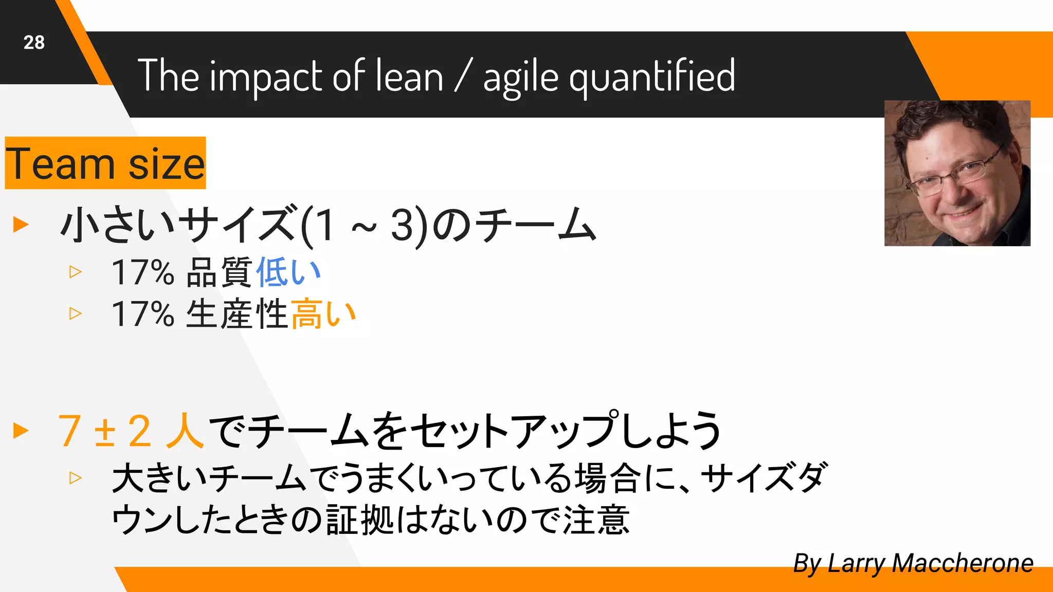 28
Team size
▸ 小さいサイズ(1 ~ 3)のチーム
▹ 17% 品質低い
▹ 17% 生産性高い
▸ 7 ± 2 人でチームをセットアップしよう
▹ 大きいチームでうまくいっている場合に、サイズダ
ウンしたときの証拠はないので注意
By Larry Maccherone
The impact of lean / agile quantified
 