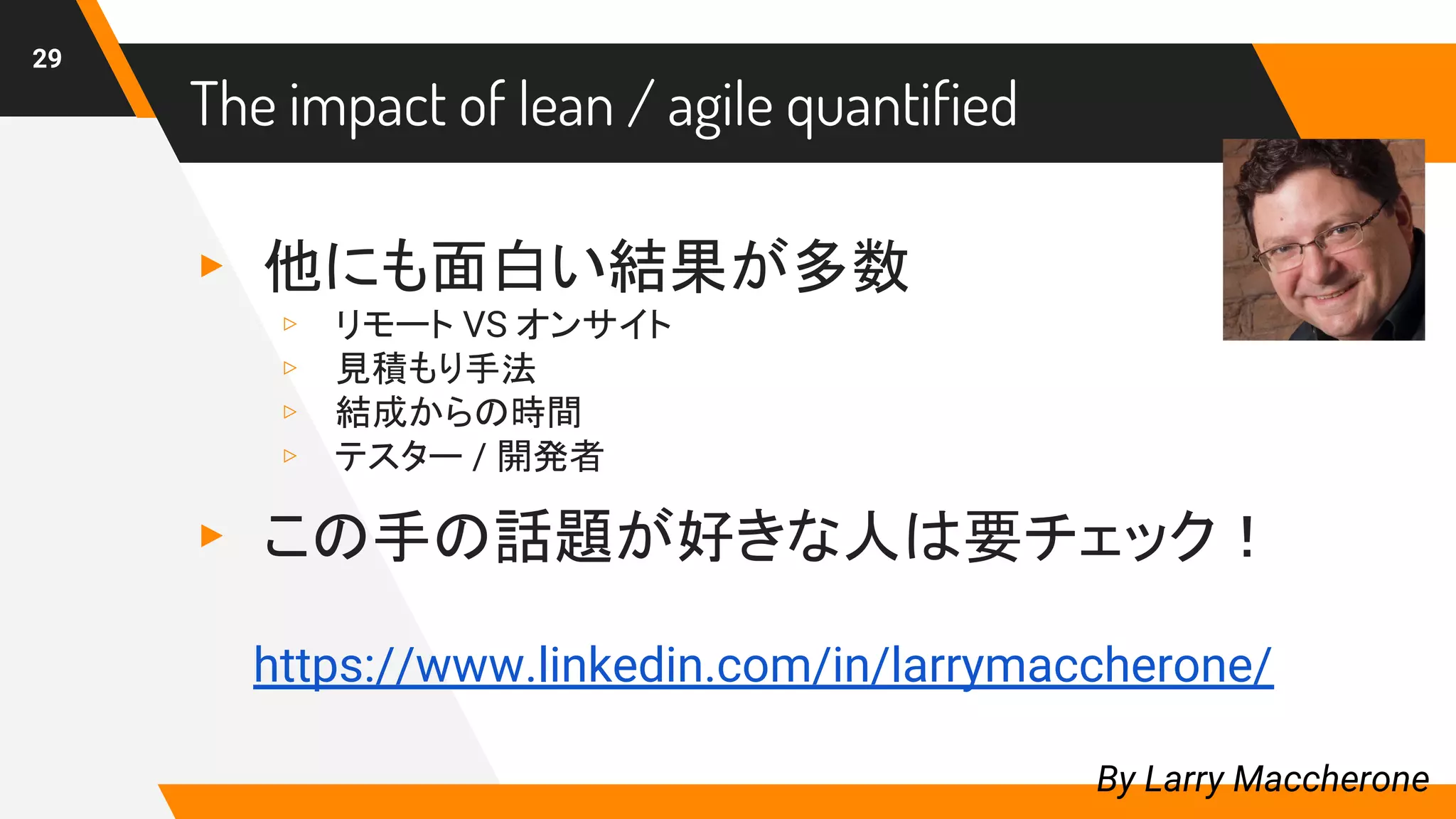 ▸ 他にも面白い結果が多数
▹ リモート VS オンサイト
▹ 見積もり手法
▹ 結成からの時間
▹ テスター / 開発者
▸ この手の話題が好きな人は要チェック！
29
By Larry Maccherone
https://www.linkedin.com/in/larrymaccherone/
The impact of lean / agile quantified
 