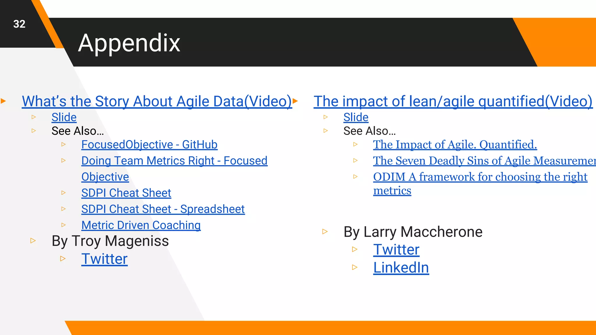 ▸ What’s the Story About Agile Data(Video)
▹ Slide
▹ See Also…
▹ FocusedObjective - GitHub
▹ Doing Team Metrics Right - Focused
Objective
▹ SDPI Cheat Sheet
▹ SDPI Cheat Sheet - Spreadsheet
▹ Metric Driven Coaching
▹ By Troy Mageniss
▹ Twitter
Appendix
32
▸ The impact of lean/agile quantified(Video)
▹ Slide
▹ See Also…
▹ The Impact of Agile. Quantified.
▹ The Seven Deadly Sins of Agile Measuremen
▹ ODIM A framework for choosing the right
metrics
▹ By Larry Maccherone
▹ Twitter
▹ LinkedIn
 