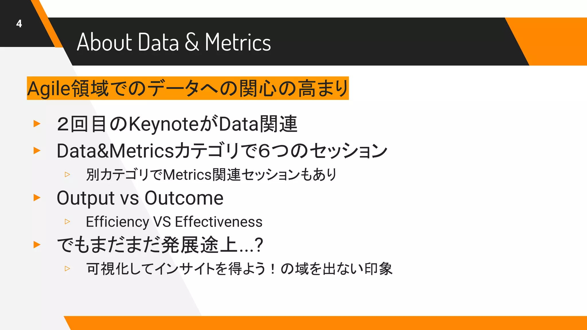 About Data & Metrics
4
Agile領域でのデータへの関心の高まり
▸ ２回目のKeynoteがData関連
▸ Data&Metricsカテゴリで６つのセッション
▹ 別カテゴリでMetrics関連セッションもあり
▸ Output vs Outcome
▹ Efficiency VS Effectiveness
▸ でもまだまだ発展途上...?
▹ 可視化してインサイトを得よう！の域を出ない印象
 