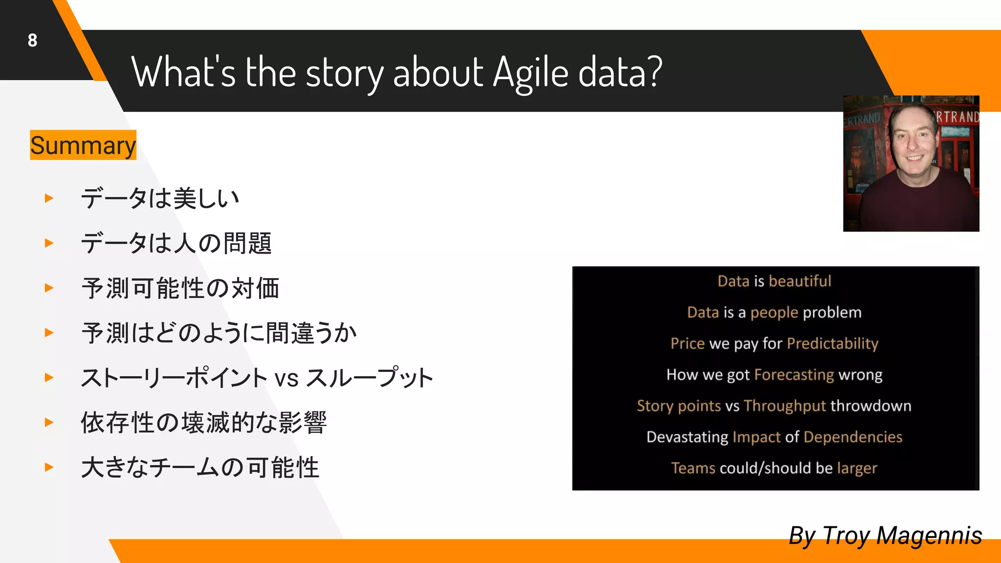 What's the story about Agile data?
8
By Troy Magennis
Summary
▸ データは美しい
▸ データは人の問題
▸ 予測可能性の対価
▸ 予測はどのように間違うか
▸ ストーリーポイント vs スループット
▸ 依存性の壊滅的な影響
▸ 大きなチームの可能性
 