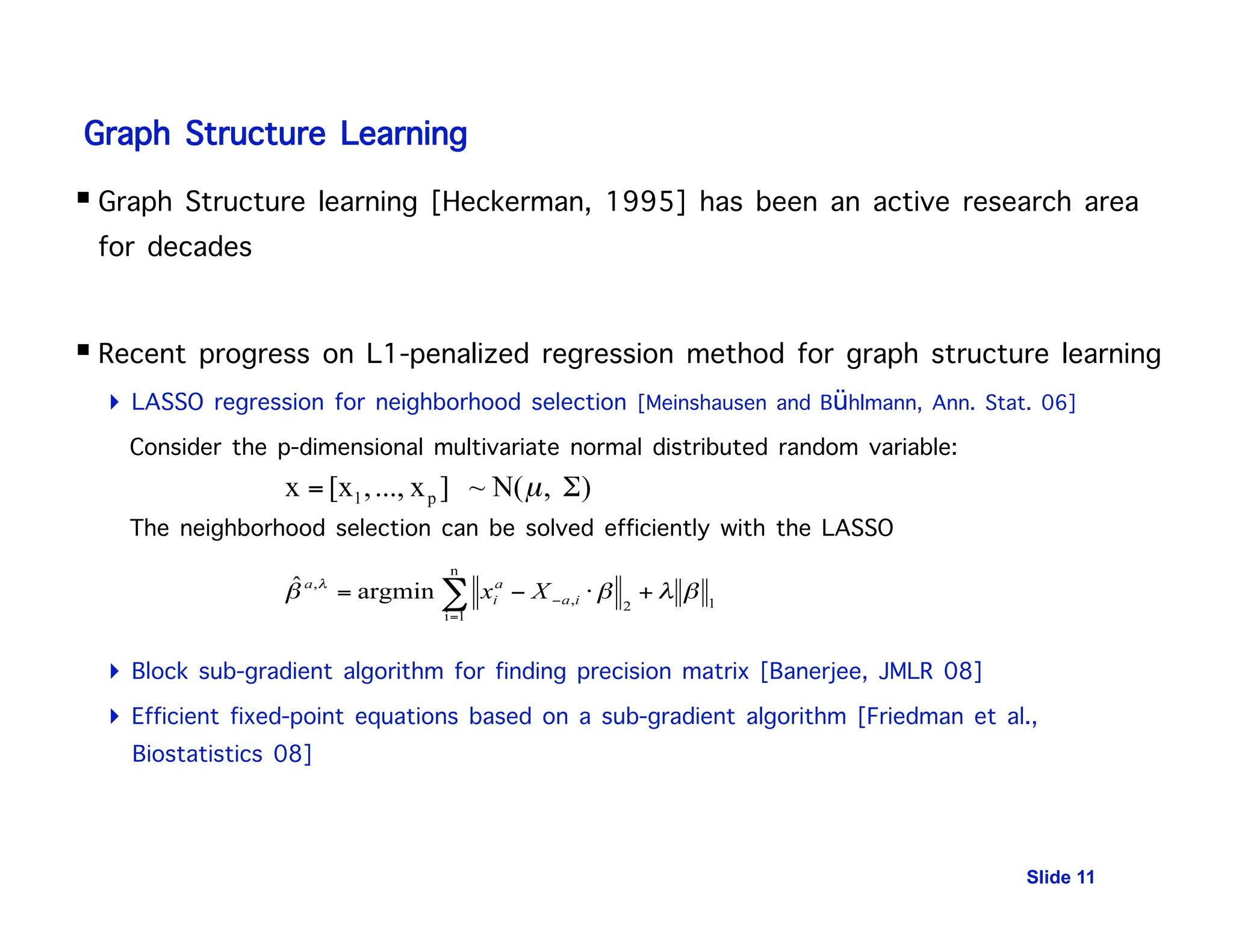Graph Structure Learning
 Graph Structure learning [Heckerman, 1995] has been an active research area
for decades
 Recent progress on L1-penalized regression method for graph structure learning
 LASSO regression for neighborhood selection [Meinshausen and Bühlmann, Ann. Stat. 06]
Consider the p-dimensional multivariate normal distributed random variable:$ $
The neighborhood selection can be solved efficiently with the LASSO
 Block sub-gradient algorithm for finding precision matrix [Banerjee, JMLR 08]
 Efficient fixed-point equations based on a sub-gradient algorithm [Friedman et al.,
Biostatistics 08]
Slide 11
 