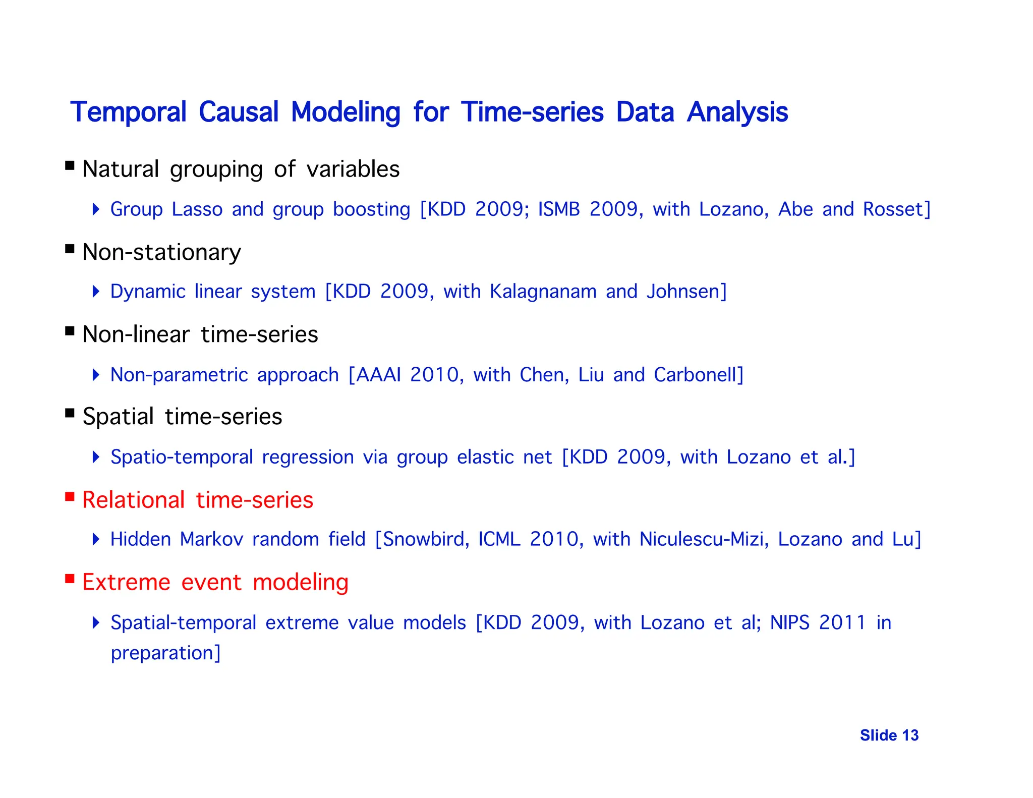 Temporal Causal Modeling for Time-series Data Analysis
 Natural grouping of variables
 Group Lasso and group boosting [KDD 2009; ISMB 2009, with Lozano, Abe and Rosset]
 Non-stationary
 Dynamic linear system [KDD 2009, with Kalagnanam and Johnsen]
 Non-linear time-series
 Non-parametric approach [AAAI 2010, with Chen, Liu and Carbonell]
 Spatial time-series
 Spatio-temporal regression via group elastic net [KDD 2009, with Lozano et al.]
 Relational time-series
 Hidden Markov random field [Snowbird, ICML 2010, with Niculescu-Mizi, Lozano and Lu]
 Extreme event modeling
 Spatial-temporal extreme value models [KDD 2009, with Lozano et al; NIPS 2011 in
preparation]
Slide 13
 