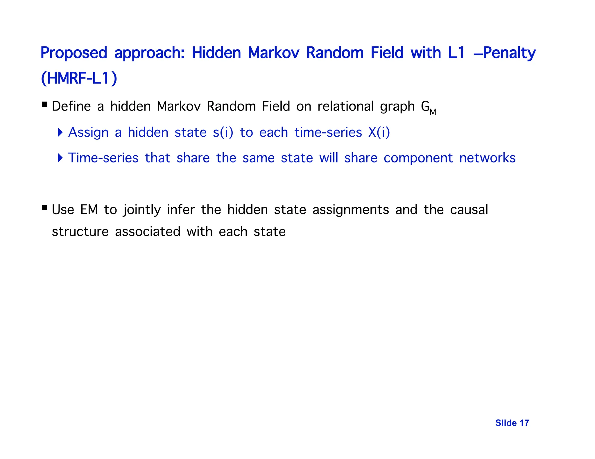 Proposed approach: Hidden Markov Random Field with L1 –Penalty
(HMRF-L1)
Slide 17
 Define a hidden Markov Random Field on relational graph GM
 Assign a hidden state s(i) to each time-series X(i)
 Time-series that share the same state will share component networks
 Use EM to jointly infer the hidden state assignments and the causal
structure associated with each state
 