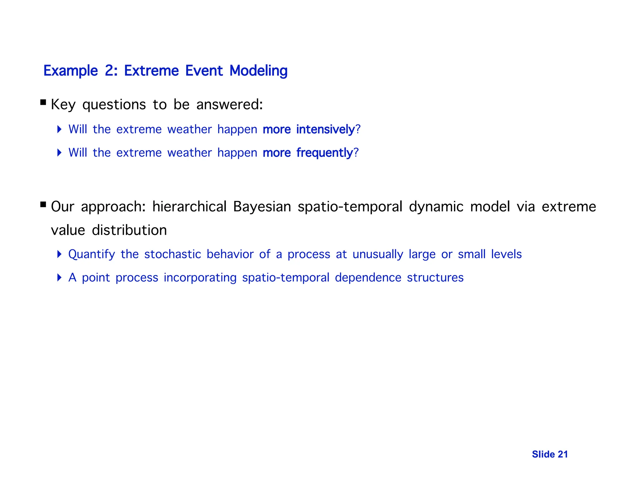 Slide 21
Example 2: Extreme Event Modeling
 Key questions to be answered:
 Will the extreme weather happen more intensively?
 Will the extreme weather happen more frequently?
 Our approach: hierarchical Bayesian spatio-temporal dynamic model via extreme
value distribution
 Quantify the stochastic behavior of a process at unusually large or small levels
 A point process incorporating spatio-temporal dependence structures
 