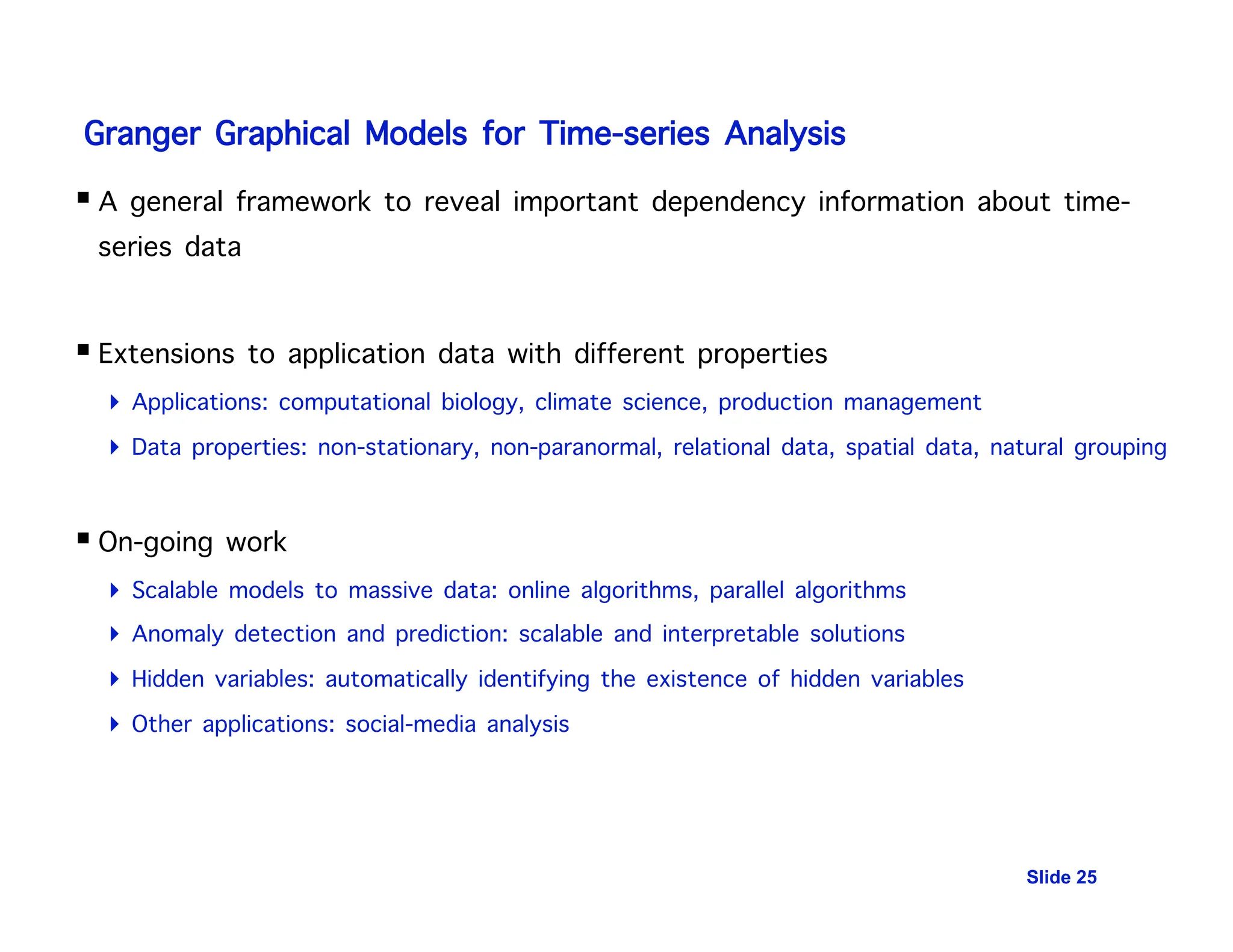 Granger Graphical Models for Time-series Analysis
 A general framework to reveal important dependency information about time-
series data
 Extensions to application data with different properties
 Applications: computational biology, climate science, production management
 Data properties: non-stationary, non-paranormal, relational data, spatial data, natural grouping
 On-going work
 Scalable models to massive data: online algorithms, parallel algorithms
 Anomaly detection and prediction: scalable and interpretable solutions
 Hidden variables: automatically identifying the existence of hidden variables
 Other applications: social-media analysis
Slide 25
 