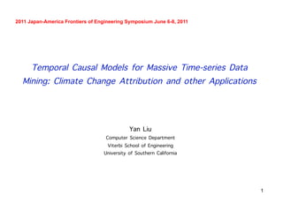 1
Temporal Causal Models for Massive Time-series Data
Mining: Climate Change Attribution and other Applications
Yan Liu
Computer Science Department
Viterbi School of Engineering
University of Southern California
2011 Japan-America Frontiers of Engineering Symposium June 6-8, 2011
 