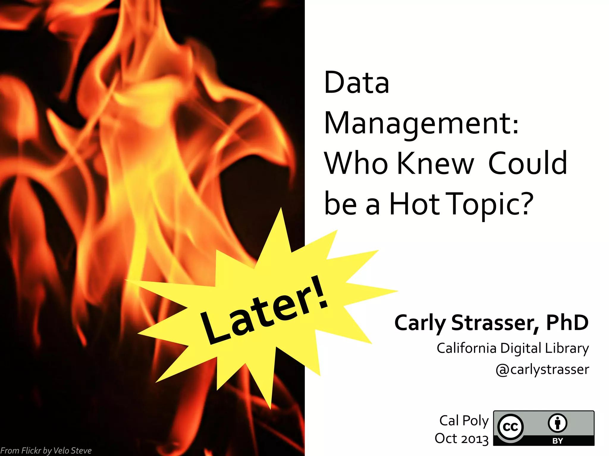Data	
  
Management:	
  
Who	
  Knew	
  	
  Could	
  
be	
  a	
  Hot	
  Topic?	
  

r!	
  
te
La
From	
  Flickr	
  by	
  Velo	
  Steve	
  

Carly	
  Strasser,	
  PhD	
  
California	
  Digital	
  Library	
  
@carlystrasser	
  
Cal	
  Poly	
  
Oct	
  2013	
  

 