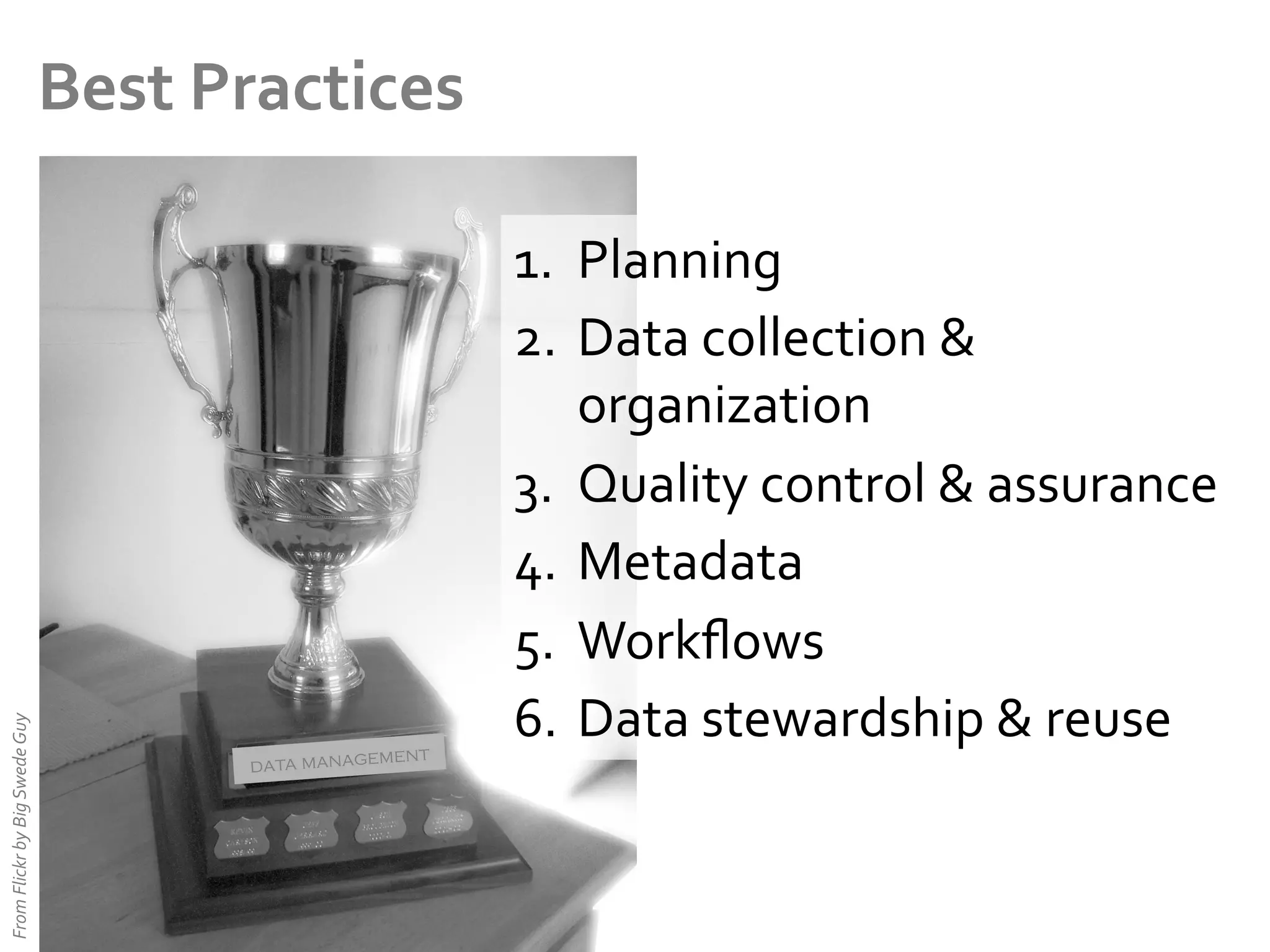 From	
  Flickr	
  by	
  Big	
  Swede	
  Guy	
  

Best	
  Practices	
  

ent
data managem

1.  Planning	
  
2.  Data	
  collection	
  &	
  
organization	
  
3.  Quality	
  control	
  &	
  assurance	
  
4.  Metadata	
  
5.  Workﬂows	
  
6.  Data	
  stewardship	
  &	
  reuse	
  

 