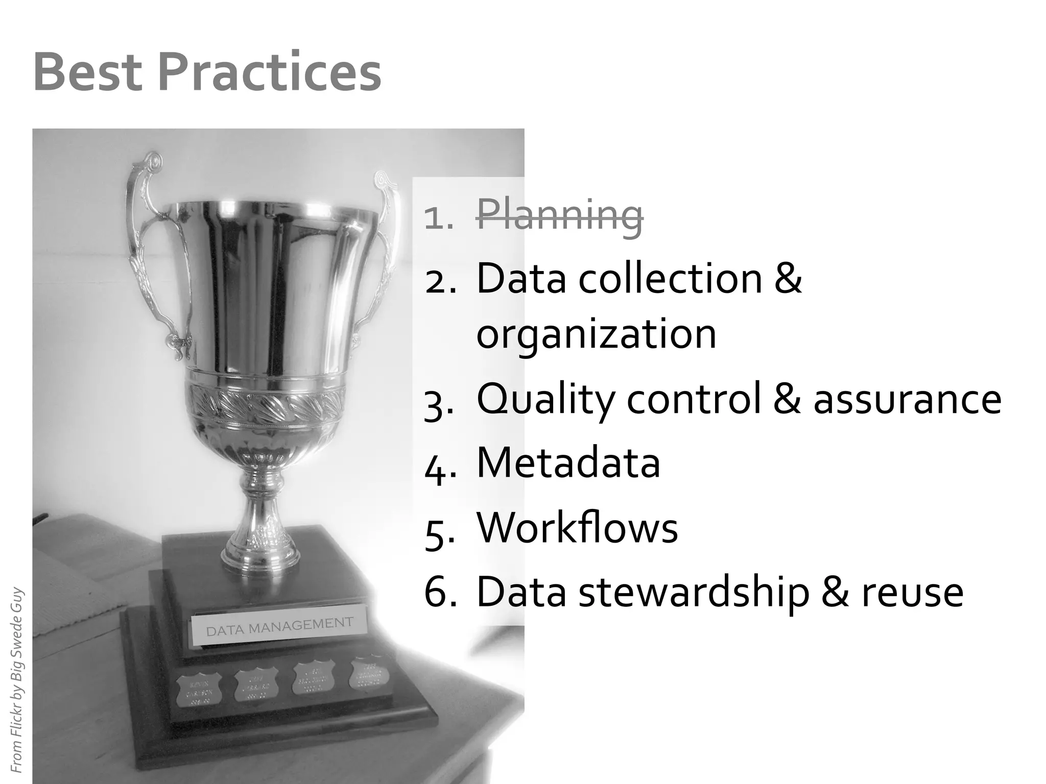 From	
  Flickr	
  by	
  Big	
  Swede	
  Guy	
  

Best	
  Practices	
  

ent
data managem

1.  Planning	
  
2.  Data	
  collection	
  &	
  
organization	
  
3.  Quality	
  control	
  &	
  assurance	
  
4.  Metadata	
  
5.  Workﬂows	
  
6.  Data	
  stewardship	
  &	
  reuse	
  

 