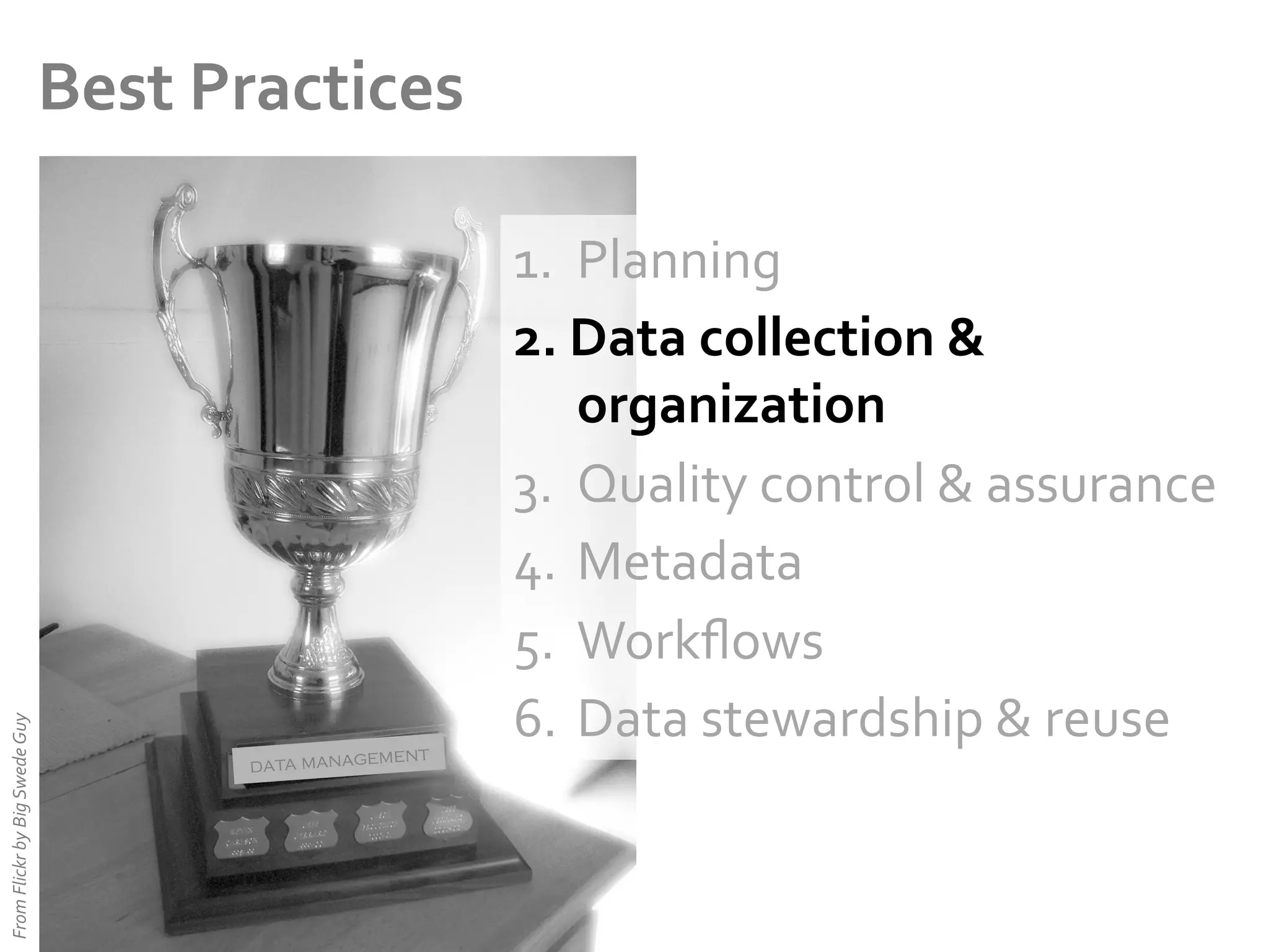 From	
  Flickr	
  by	
  Big	
  Swede	
  Guy	
  

Best	
  Practices	
  

ent
data managem

1.  Planning	
  
2.  Data	
  collection	
  &	
  
organization	
  
3.  Quality	
  control	
  &	
  assurance	
  
4.  Metadata	
  
5.  Workﬂows	
  
6.  Data	
  stewardship	
  &	
  reuse	
  

 