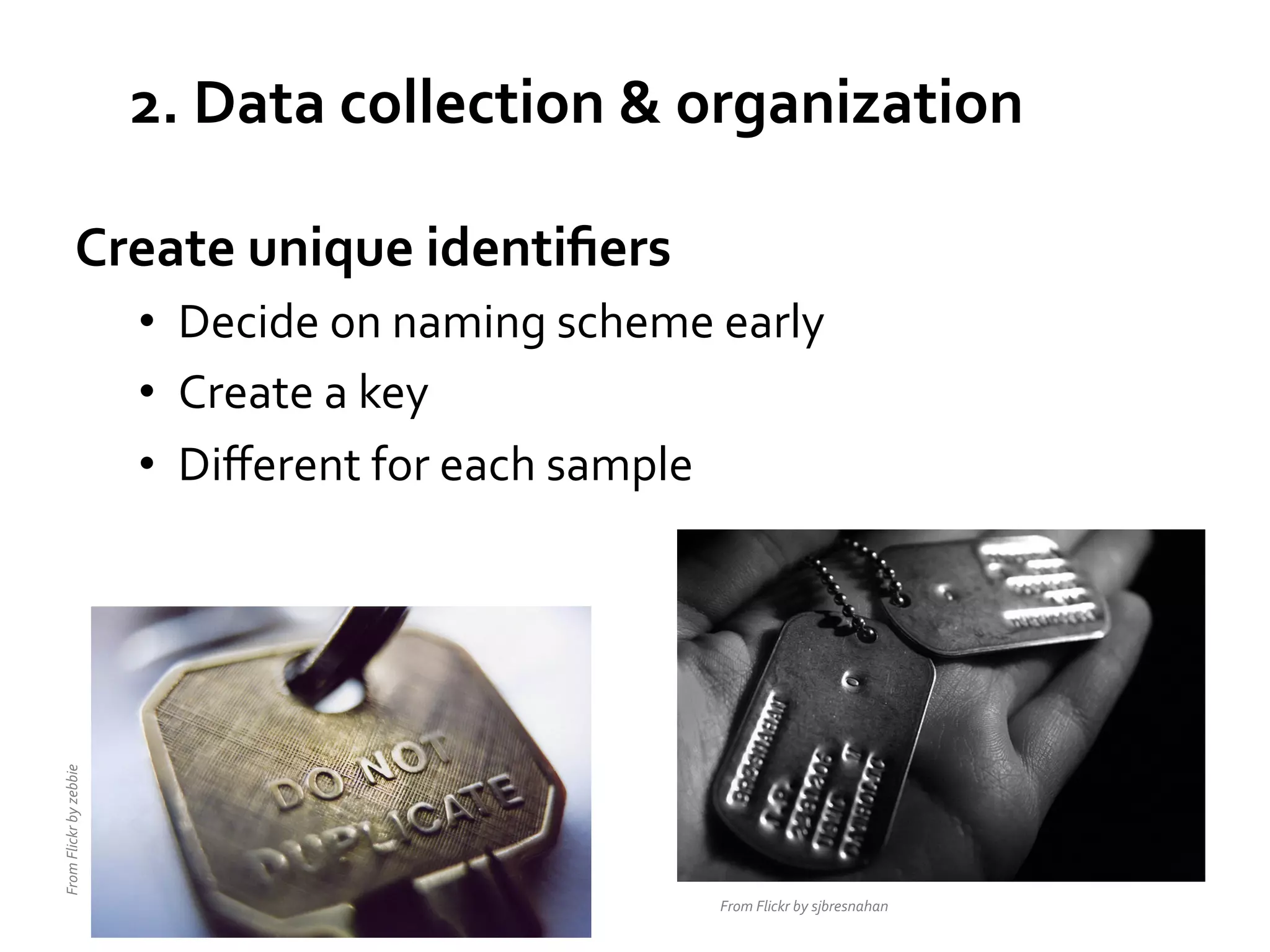 2.	
  Data	
  collection	
  &	
  organization	
  
Create	
  unique	
  identiﬁers	
  

From	
  Flickr	
  by	
  zebbie	
  

•  Decide	
  on	
  naming	
  scheme	
  early	
  
•  Create	
  a	
  key	
  
•  Diﬀerent	
  for	
  each	
  sample	
  

From	
  Flickr	
  by	
  sjbresnahan	
  

 