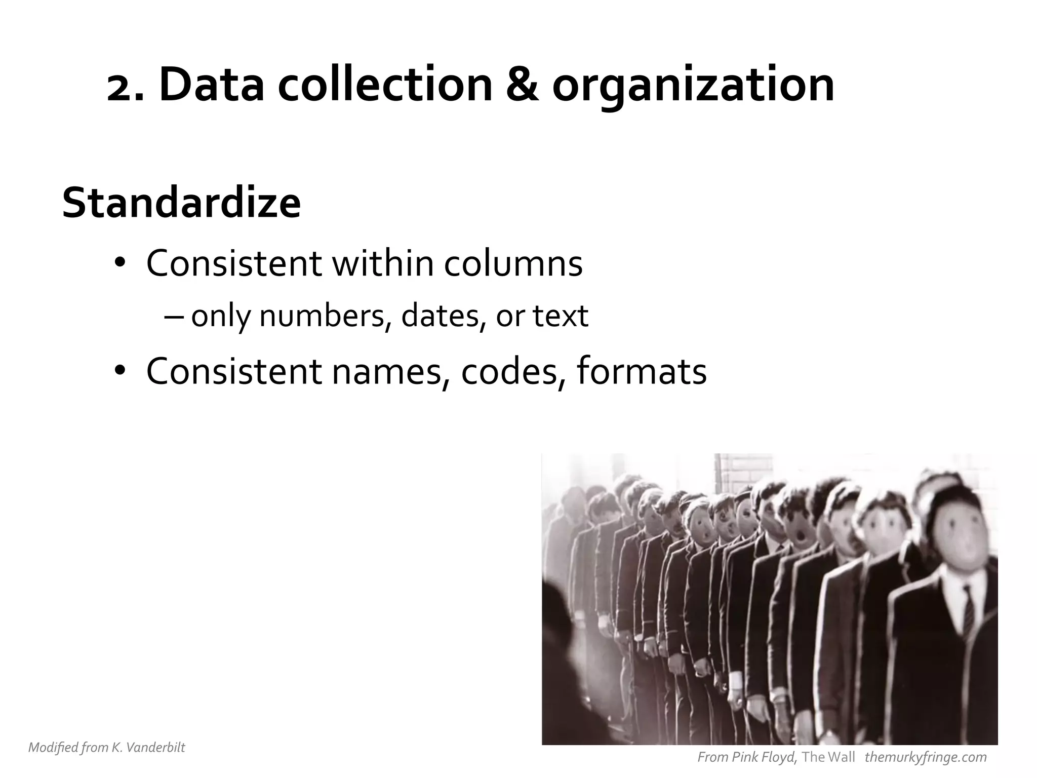 2.	
  Data	
  collection	
  &	
  organization	
  
Standardize	
  
•  Consistent	
  within	
  columns	
  
– only	
  numbers,	
  dates,	
  or	
  text	
  

•  Consistent	
  names,	
  codes,	
  formats	
  

Modiﬁed	
  from	
  K.	
  Vanderbilt	
  	
  

From	
  Pink	
  Floyd,	
  The	
  Wall	
  	
  	
  themurkyfringe.com	
  

 